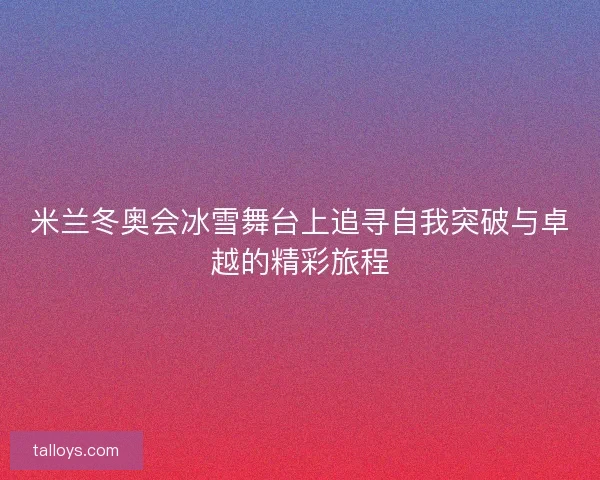 米兰冬奥会冰雪舞台上追寻自我突破与卓越的精彩旅程