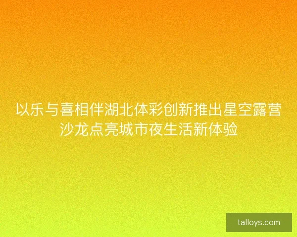 以乐与喜相伴湖北体彩创新推出星空露营沙龙点亮城市夜生活新体验